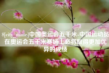 乌兰察布中国奥运会五千米-中国运动员在奥运会五千米赛场上必将取得更加优异的成绩
