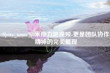 乌兰察布50米接力跑视频-更是团队协作精神的完美展现