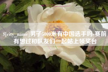 乌兰察布男子5000米有中国选手吗-赛前有想过和队友们一起站上领奖台