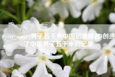 乌兰察布男子五千米中国记录排名-创造了中国男子五千米的记录
