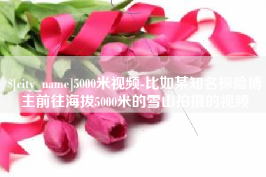 乌兰察布5000米视频-比如某知名探险博主前往海拔5000米的雪山拍摄的视频