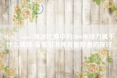乌兰察布滑冰比赛中的5000米接力属于什么项目-常常引发体育爱好者的探讨