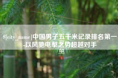 乌兰察布中国男子五千米记录排名第一-以风驰电掣之势超越对手