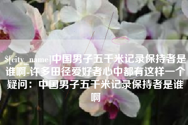 乌兰察布中国男子五千米记录保持者是谁啊-许多田径爱好者心中都有这样一个疑问：中国男子五千米记录保持者是谁啊