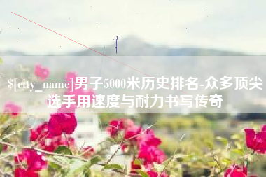 乌兰察布男子5000米历史排名-众多顶尖选手用速度与耐力书写传奇